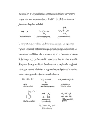 hidroxilo.En la nomenclaturadealcoholes se suelenemplearnombres
vulgaresparalos términosmás sencillos (C1 - C4 ).Estosnombresse
forman conla palabra alcohol.
El sistemaIUPACnombra a los alcoholes deacuerdoa las siguientes
reglas:1. Se buscala cadena más largaque incluyael grupohidroxilo.La
terminacióno del hidrocarburosecambia por -ol.2.La cadenase numera
de forma queal grupofuncionalle correspondaelmenornúmeroposible.
Si haymas deun grupohidroxiloenla cadena,se emplean los prefijosdi,
tri,etc.3.Cuandoel alcohol no esel grupofuncionalprincipalsenombra
como hidroxi,precedidodesunúmerolocalizador
 