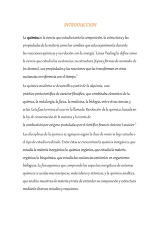INTRODUCCION
La químicaeslaciencia queestudiatantola composición,la estructuraylas
propiedadesdela materiacomo los cambios que estaexperimentadurante
las reaccionesquímicas ysurelación conla energía.1
LinusPauling la define como
la ciencia queestudialas sustancias,su estructura(tiposyformasdeacomodo de
los átomos),suspropiedadesylasreaccionesquelas transformanenotras
sustanciasenreferenciacon el tiempo.2
La química modernase desarrollóa partirde la alquimia, una
prácticaprotocientíficade carácterfilosófico, que combinaba elementosde la
química, la metalurgia,la física, la medicina, la biología, entreotrasciencias y
artes.Estafaseterminaal ocurrirla llamada Revolución dela química, basadaen
la ley de conservaciónde la materia y la teoría de
la combustiónporoxígeno postuladasporelcientífico francés Antoine Lavoisier.3
Las disciplinasde la química se agrupansegúnlaclasede materiabajo estudioo
el tipo deestudiorealizado.Entreéstasseencuentranla química inorgánica,que
estudiala materia inorgánica;la química orgánica,queestudiala materia
orgánica;la bioquímica, queestudialas sustanciasexistentes enorganismos
biológicos; la fisicoquímica quecomprendelos aspectosenergéticosdesistemas
químicos a escalasmacroscópicas,molecularesy atómicas,yla química analítica,
queanaliza muestrasdemateriaytratade entendersucomposiciónyestructura
mediantediversosestudiosyreacciones.
 