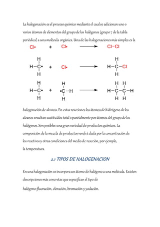 La halogenación esel procesoquímico medianteel cualse adicionan unoo
varios átomosde elementosdel grupodelos halógenos (grupo7dela tabla
periódica)a unamolécula orgánica.Unade las halogenacionesmássimples esla
halogenaciónde alcanos.En estasreaccioneslos átomosde hidrógenodelos
alcanos resultansustituidostotaloparcialmenteporátomosdel grupodelos
halógenos.Sonposibles unagranvariedadde productosquímicos.La
composiciónde la mezcla de productosvendrádadaporla concentraciónde
los reactivos y otrascondicionesdel medio de reacción,porejemplo,
la temperatura.
2.1 TIPOS DE HALOGENACION
Enunahalogenación seincorporaunátomo de halógenoa unamolécula. Existen
descripcionesmásconcretasqueespecificanel tipo de
halógeno:fluoración, cloración, bromación yyodación.
 