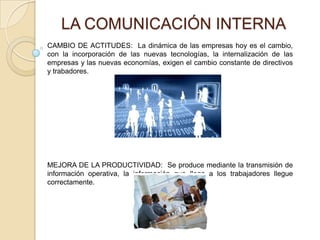 LA COMUNICACIÓN INTERNA CAMBIO DE ACTITUDES:  La dinámica de las empresas hoy es el cambio, con la incorporación de las nuevas tecnologías, la internalización de las empresas y las nuevas economías, exigen el cambio constante de directivos y trabadores. MEJORA DE LA PRODUCTIVIDAD:  Se produce mediante la transmisión de información operativa, la información que llega a los trabajadores llegue correctamente.