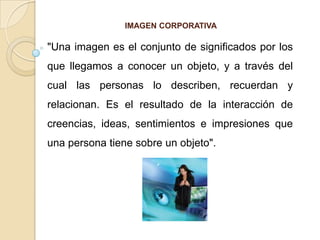 IMAGEN CORPORATIVA "Una imagen es el conjunto de significados por los que llegamos a conocer un objeto, y a través del cual las personas lo describen, recuerdan y relacionan. Es el resultado de la interacción de creencias, ideas, sentimientos e impresiones que una persona tiene sobre un objeto".