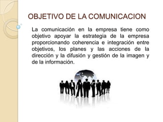 OBJETIVO DE LA COMUNICACIONLa comunicación en la empresa tiene como objetivo apoyar la estrategia de la empresa proporcionando coherencia e integración entre objetivos, los planes y las acciones de la dirección y la difusión y gestión de la imagen y de la información.