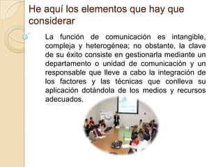 He aquí los elementos que hay que considerarLa función de comunicación es intangible, compleja y heterogénea; no obstante, la clave de su éxito consiste en gestionarla mediante un departamento o unidad de comunicación y un responsable que lleve a cabo la integración de los factores y las técnicas que conlleva su aplicación dotándola de los medios y recursos adecuados.