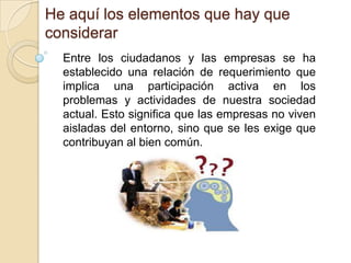 He aquí los elementos que hay que considerarEntre los ciudadanos y las empresas se ha establecido una relación de requerimiento que implica una participación activa en los problemas y actividades de nuestra sociedad actual. Esto significa que las empresas no viven aisladas del entorno, sino que se les exige que contribuyan al bien común.