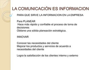 LA COMUNICACIÓN ES INFORMACIONPARA QUE SIRVE LA INFORMACION EN LA EMPRESA Para PLANEAR Hace más rápido y confiable el proceso de toma de decisionesObtiene una sólida planeación estratégica.INNOVARConocer las necesidades del clienteMejorar los productos y servicios de acuerdo a necesidades del clienteLogra la satisfacción de los clientes interno y externo