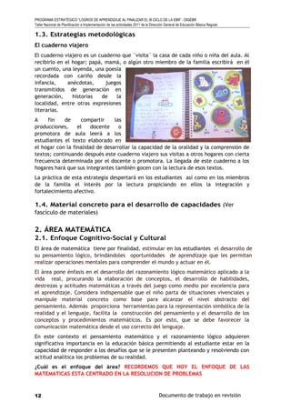 PROGRAMA ESTRATÉGICO “LOGROS DE APRENDIZAJE AL FINALIZAR EL III CICLO DE LA EBR” - DIGEBR
Taller Nacional de Planificación e Implementación de las actividades 2011 de la Dirección General de Educación Básica Regular
1.3. Estrategias metodológicas
El cuaderno viajero
El cuaderno viajero es un cuaderno que ¨visita¨ la casa de cada niño o niña del aula. Al
recibirlo en el hogar; papá, mamá, o algún otro miembro de la familia escribirá en él
un cuento, una leyenda, una poesía
recordada con cariño desde la
infancia, anécdotas, juegos
transmitidos de generación en
generación, historias de la
localidad, entre otras expresiones
literarias.
A fin de compartir las
producciones, el docente o
promotora de aula leerá a los
estudiantes el texto elaborado en
el hogar con la finalidad de desarrollar la capacidad de la oralidad y la comprensión de
textos; continuando después este cuaderno viajero sus visitas a otros hogares con cierta
frecuencia determinada por el docente o promotora. La llegada de este cuaderno a los
hogares hará que sus integrantes también gocen con la lectura de esos textos.
La práctica de esta estrategia despertará en los estudiantes así como en los miembros
de la familia el interés por la lectura propiciando en ellos la integración y
fortalecimiento afectivo.
1.4. Material concreto para el desarrollo de capacidades (Ver
fascículo de materiales)
2. ÁREA MATEMÁTICA
2.1. Enfoque Cognitivo-Social y Cultural
El área de matemática tiene por finalidad, estimular en los estudiantes el desarrollo de
su pensamiento lógico, brindándoles oportunidades de aprendizaje que les permitan
realizar operaciones mentales para comprender el mundo y actuar en él.
El área pone énfasis en el desarrollo del razonamiento lógico matemático aplicado a la
vida real, procurando la elaboración de conceptos, el desarrollo de habilidades,
destrezas y actitudes matemáticas a través del juego como medio por excelencia para
el aprendizaje. Considera indispensable que el niño parta de situaciones vivenciales y
manipule material concreto como base para alcanzar el nivel abstracto del
pensamiento. Además proporciona herramientas para la representación simbólica de la
realidad y el lenguaje, facilita la construcción del pensamiento y el desarrollo de los
conceptos y procedimientos matemáticos. Es por esto, que se debe favorecer la
comunicación matemática desde el uso correcto del lenguaje.
En este contexto el pensamiento matemático y el razonamiento lógico adquieren
significativa importancia en la educación básica permitiendo al estudiante estar en la
capacidad de responder a los desafíos que se le presenten planteando y resolviendo con
actitud analítica los problemas de su realidad.
¿Cuál es el enfoque del área? RECORDEMOS QUE HOY EL ENFOQUE DE LAS
MATEMATICAS ESTA CENTRADO EN LA RESOLUCION DE PROBLEMAS
Documento de trabajo en revisión12
 