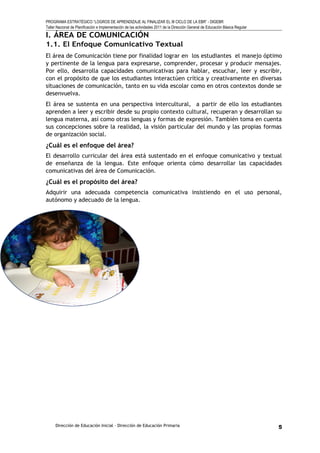 PROGRAMA ESTRATÉGICO “LOGROS DE APRENDIZAJE AL FINALIZAR EL III CICLO DE LA EBR” - DIGEBR
Taller Nacional de Planificación e Implementación de las actividades 2011 de la Dirección General de Educación Básica Regular
I. ÁREA DE COMUNICACIÓN
1.1. El Enfoque Comunicativo Textual
El área de Comunicación tiene por finalidad lograr en los estudiantes el manejo óptimo
y pertinente de la lengua para expresarse, comprender, procesar y producir mensajes.
Por ello, desarrolla capacidades comunicativas para hablar, escuchar, leer y escribir,
con el propósito de que los estudiantes interactúen crítica y creativamente en diversas
situaciones de comunicación, tanto en su vida escolar como en otros contextos donde se
desenvuelva.
El área se sustenta en una perspectiva intercultural, a partir de ello los estudiantes
aprenden a leer y escribir desde su propio contexto cultural, recuperan y desarrollan su
lengua materna, así como otras lenguas y formas de expresión. También toma en cuenta
sus concepciones sobre la realidad, la visión particular del mundo y las propias formas
de organización social.
¿Cuál es el enfoque del área?
El desarrollo curricular del área está sustentado en el enfoque comunicativo y textual
de enseñanza de la lengua. Este enfoque orienta cómo desarrollar las capacidades
comunicativas del área de Comunicación.
¿Cuál es el propósito del área?
Adquirir una adecuada competencia comunicativa insistiendo en el uso personal,
autónomo y adecuado de la lengua.
Dirección de Educación Inicial – Dirección de Educación Primaria 5
 