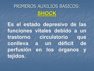 PRIMEROS AUXILIOS BASICOS:
Es el estado depresivo de las
funciones vitales debido a un
trastorno circulatorio que
conlleva a un déficit de
perfusión en los órganos y
tejidos.
SHOCK
 