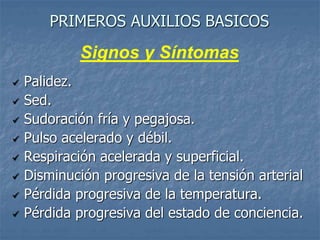 PRIMEROS AUXILIOS BASICOS
 Palidez.
 Sed.
 Sudoración fría y pegajosa.
 Pulso acelerado y débil.
 Respiración acelerada y superficial.
 Disminución progresiva de la tensión arterial
 Pérdida progresiva de la temperatura.
 Pérdida progresiva del estado de conciencia.
Signos y Síntomas
 