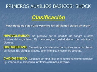 PRIMEROS AUXILIOS BASICOS: SHOCK
Clasificación
DISTRIBUTIVO: Causado por la retención de líquidos en la circulación
periférica. Ej.: alergias graves, dolor intenso, infecciones severas.
HIPOVOLEMICO: Se produce por la perdida de sangre u otros
líquidos del organismo. Ej.: hemorragias, deshidratación por vómitos o
diarreas.
CADIOGENICO: Causado por una falla en el funcionamiento cardiaco.
Ej.: infarto en el miocardio, arritmias cardiacas severas.
Para efecto de este curso veremos las siguientes clases de shock
 