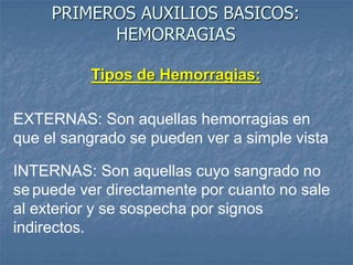 PRIMEROS AUXILIOS BASICOS:
HEMORRAGIAS
Tipos de Hemorragias:
EXTERNAS: Son aquellas hemorragias en
que el sangrado se pueden ver a simple vista
INTERNAS: Son aquellas cuyo sangrado no
se puede ver directamente por cuanto no sale
al exterior y se sospecha por signos
indirectos.
 