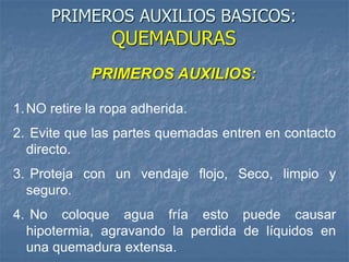 PRIMEROS AUXILIOS:
1.NO retire la ropa adherida.
2. Evite que las partes quemadas entren en contacto
directo.
3. Proteja con un vendaje flojo, Seco, limpio y
seguro.
4. No coloque agua fría esto puede causar
hipotermia, agravando la perdida de líquidos en
una quemadura extensa.
PRIMEROS AUXILIOS BASICOS:
QUEMADURAS
 