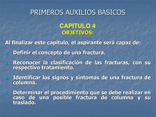 PRIMEROS AUXILIOS BASICOS
OBJETIVOS:
Al finalizar este capitulo, el aspirante será capaz de:
1. Definir el concepto de una fractura.
2. Reconocer la clasificación de las fracturas, con su
respectivo tratamiento.
3. Identificar los signos y síntomas de una fractura de
columna.
4. Determinar el procedimiento que se debe realizar en
caso de una posible fractura de columna y su
traslado.
CAPITULO 4
 
