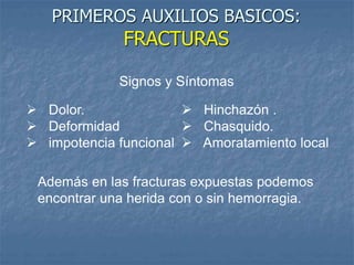 PRIMEROS AUXILIOS BASICOS:
FRACTURAS
 Dolor.
 Deformidad
 impotencia funcional
Signos y Síntomas
 Hinchazón .
 Chasquido.
 Amoratamiento local
Además en las fracturas expuestas podemos
encontrar una herida con o sin hemorragia.
 