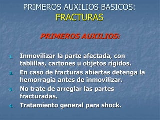 PRIMEROS AUXILIOS BASICOS:
FRACTURAS
PRIMEROS AUXILIOS:
1. Inmovilizar la parte afectada, con
tablillas, cartones u objetos rígidos.
2. En caso de fracturas abiertas detenga la
hemorragia antes de inmovilizar.
3. No trate de arreglar las partes
fracturadas.
4. Tratamiento general para shock.
 