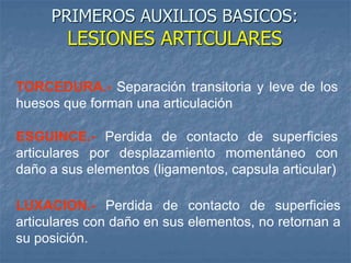 PRIMEROS AUXILIOS BASICOS:
LESIONES ARTICULARES
TORCEDURA.- Separación transitoria y leve de los
huesos que forman una articulación
ESGUINCE.- Perdida de contacto de superficies
articulares por desplazamiento momentáneo con
daño a sus elementos (ligamentos, capsula articular)
LUXACION.- Perdida de contacto de superficies
articulares con daño en sus elementos, no retornan a
su posición.
 
