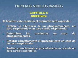 PRIMEROS AUXILIOS BASICOS
OBJETIVOS:
Al finalizar este capitulo, el aspirante será capaz de:
1. Explicar la diferencia de un atragantamiento, un
paro respiratorio y un paro cardio respiratorio.
2. Determinar las maniobras en caso de
atragantamientos.
3. Realizar correctamente el procedimiento en caso de
un paro respiratorio.
4. Realizar correctamente el procedimiento en caso de un
paro cardio respiratorio.
CAPITULO 5
 