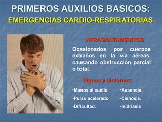 Ocasionados por cuerpos
extraños en la vía aéreas,
causando obstrucción parcial
o total.
Signos y síntomas:
•Ausencia.
•Cianosis.
•midriasis
•Manos al cuello
•Pulso acelerado
•Dificultad.
ATRAGANTAMIENTOS
PRIMEROS AUXILIOS BASICOS:
EMERGENCIAS CARDIO-RESPIRATORIAS
 