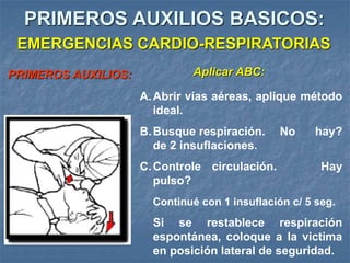 PRIMEROS AUXILIOS BASICOS:
PRIMEROS AUXILIOS: Aplicar ABC:
A.Abrir vías aéreas, aplique método
ideal.
B.Busque respiración. No hay?
de 2 insuflaciones.
C.Controle circulación. Hay
pulso?
Continué con 1 insuflación c/ 5 seg.
Si se restablece respiración
espontánea, coloque a la victima
en posición lateral de seguridad.
EMERGENCIAS CARDIO-RESPIRATORIAS
 