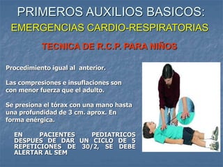 TECNICA DE R.C.P. PARA NIÑOS
Procedimiento igual al anterior.
Las compresiones e insuflaciones son
con menor fuerza que el adulto.
Se presiona el tórax con una mano hasta
una profundidad de 3 cm. aprox. En
forma enérgica.
EN PACIENTES PEDIATRICOS
DESPUES DE DAR UN CICLO DE 5
REPETICIONES DE 30/2, SE DEBE
ALERTAR AL SEM
PRIMEROS AUXILIOS BASICOS:
EMERGENCIAS CARDIO-RESPIRATORIAS
 