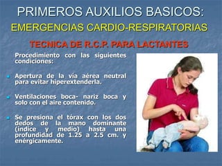 TECNICA DE R.C.P. PARA LACTANTES
Procedimiento con las siguientes
condiciones:
 Apertura de la vía aérea neutral
para evitar hiperextenderla.
 Ventilaciones boca- nariz boca y
solo con el aire contenido.
 Se presiona el tórax con los dos
dedos de la mano dominante
(índice y medio) hasta una
profundidad de 1.25 a 2.5 cm. y
enérgicamente.
PRIMEROS AUXILIOS BASICOS:
EMERGENCIAS CARDIO-RESPIRATORIAS
 