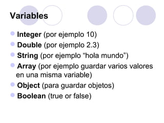 Variables
Integer (por ejemplo 10)
Double (por ejemplo 2.3)
String (por ejemplo “hola mundo”)
Array (por ejemplo guardar varios valores
en una misma variable)
Object (para guardar objetos)
Boolean (true or false)
 