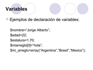 Variables
Ejemplos de declaración de variables:
$nombre=“Jorge Alberto”;
$edad=22;
$estatura=1.70;
$miarreglo[0]=“hola”;
$mi_arreglo=array(“Argentina”,”Brasil”,”Mexico”);
 