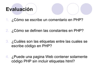 Evaluación
1. ¿Cómo se escribe un comentario en PHP?
2. ¿Cómo se definen las constantes en PHP?
3. ¿Cuáles son las etiquetas entre las cuales se
escribe código en PHP?
4. ¿Puede una pagina Web contener solamente
código PHP sin incluir etiquetas html?
 