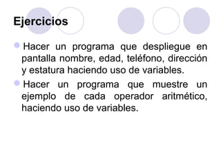 Ejercicios
Hacer un programa que despliegue en
pantalla nombre, edad, teléfono, dirección
y estatura haciendo uso de variables.
Hacer un programa que muestre un
ejemplo de cada operador aritmético,
haciendo uso de variables.
 