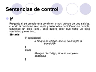 Sentencias de control
if
Pregunta si se cumple una condición y nos provee de dos salidas,
cuando la condición se cumple y cuando la condición no se cumple,
utilizando un else (sino), esto quiere decir que tiene un caso
verdadero y otro falso.
Sintaxis
if(condicion){
// bloque de código, solo si se cumple la
condición
}
else{
//bloque de código, sino se cumple la
condición
}
 