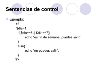 Sentencias de control
Ejemplo:
<?
$dia=1;
if($dia==6 || $dia==7){
echo “es fin de semana, puedes salir”;
}
else{
echo “no puedes salir”;
}
?>
 