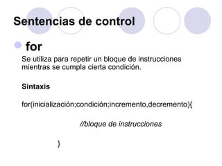 Sentencias de control
for
Se utiliza para repetir un bloque de instrucciones
mientras se cumpla cierta condición.
Sintaxis
for(inicialización;condición;incremento,decremento){
//bloque de instrucciones
}
 