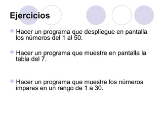 Ejercicios
Hacer un programa que despliegue en pantalla
los números del 1 al 50.
Hacer un programa que muestre en pantalla la
tabla del 7.
Hacer un programa que muestre los números
impares en un rango de 1 a 30.
 