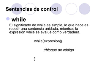 Sentencias de control
while
El significado de while es simple, lo que hace es
repetir una sentencia anidada, mientras la
expresión while se evalué como verdadera.
while(expresion){
//bloque de código
}
 