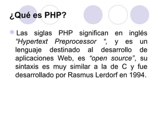 ¿Qué es PHP?
Las siglas PHP significan en inglés
“Hypertext Preprocessor “, y es un
lenguaje destinado al desarrollo de
aplicaciones Web, es “open source”, su
sintaxis es muy similar a la de C y fue
desarrollado por Rasmus Lerdorf en 1994.
 