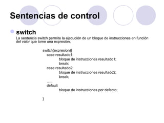 Sentencias de control
switch
La sentencia switch permite la ejecución de un bloque de instrucciones en función
del valor que tome una expresión.
switch(expresion){
case resultado1:
bloque de instrucciones resultado1;
break;
case resultado2:
bloque de instrucciones resultado2;
break;
…..
default
bloque de instrucciones por defecto;
}
 