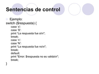 Sentencias de control
o Ejemplo:
switch ($respuesta) {
case ‘s':
case ‘S':
print “La respuesta fue sin";
break;
case ‘n’:
case 'N':
print “La respuesta fue non";
break;
default:
print "Error: $respuesta no es validan";
break;
}
 