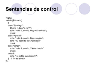 Sentencias de control
<?php
switch ($Usuario)
{
case "Santiago":
$fecha = date("d-m-Y");
echo "Hola $Usuario. Hoy es $fechan";
break;
case "Agustin":
echo "Hola $Usuario. Bienvenidon";
echo "Tu apellido es $Apellidon";
break;
case "Jorge":
echo "Hola $Usuario. Ya era horan";
break;
default:
echo "No estás autorizadon";
} // fin del switch
?>
 