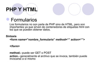 PHP Y HTML
Formularios
Los formularios no son parte de PHP sino de HTML, pero son
importantes ya que sirven de contenedores de etiquetas html con
los que se pueden obtener datos.
Sintaxis
<form name=”nombre_formulario” method=“” action=“”>
</form>
method.- puede ser GET o POST
action.- generalmente el archivo que se invoca, también puede
invocarse a sí mismo
 
