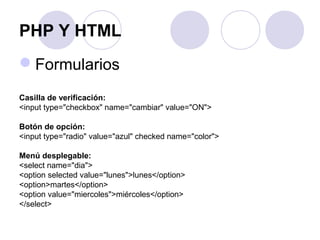 PHP Y HTML
Formularios
Casilla de verificación:
<input type="checkbox" name="cambiar" value="ON">
Botón de opción:
<input type="radio" value="azul" checked name="color">
Menú desplegable:
<select name="dia">
<option selected value="lunes">lunes</option>
<option>martes</option>
<option value="miercoles">miércoles</option>
</select>
 