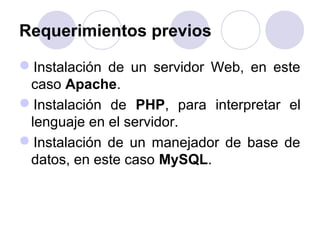 Requerimientos previos
Instalación de un servidor Web, en este
caso Apache.
Instalación de PHP, para interpretar el
lenguaje en el servidor.
Instalación de un manejador de base de
datos, en este caso MySQL.
 