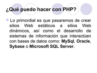 ¿Qué puedo hacer con PHP?
Lo primordial es que pasaremos de crear
sitios Web estáticos a sitios Web
dinámicos, así como el desarrollo de
sistemas de información que interactúen
con bases de datos como: MySql, Oracle,
Sybase o Microsoft SQL Server.
 