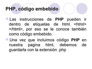 PHP, código embebido
Las instrucciones de PHP pueden ir
dentro de etiquetas de html <html>
</html>, por eso se le conoce también
como código embebido.
Una vez que incluimos código PHP en
nuestra pagina html, debemos de
guardarla con la extensión .php
 