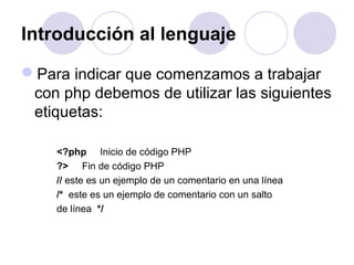 Introducción al lenguaje
Para indicar que comenzamos a trabajar
con php debemos de utilizar las siguientes
etiquetas:
<?php Inicio de código PHP
?> Fin de código PHP
// este es un ejemplo de un comentario en una línea
/* este es un ejemplo de comentario con un salto
de línea */
 