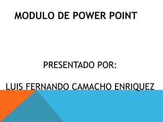 MODULO DE POWER POINT  PRESENTADO POR: LUIS FERNANDO CAMACHO ENRIQUEZ 