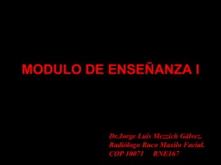 MODULO DE ENSEÑANZA I
Dr.Jorge Luis Mezzich Gálvez.
Radiólogo Buco Maxilo Facial.
COP 10071 RNE167
 