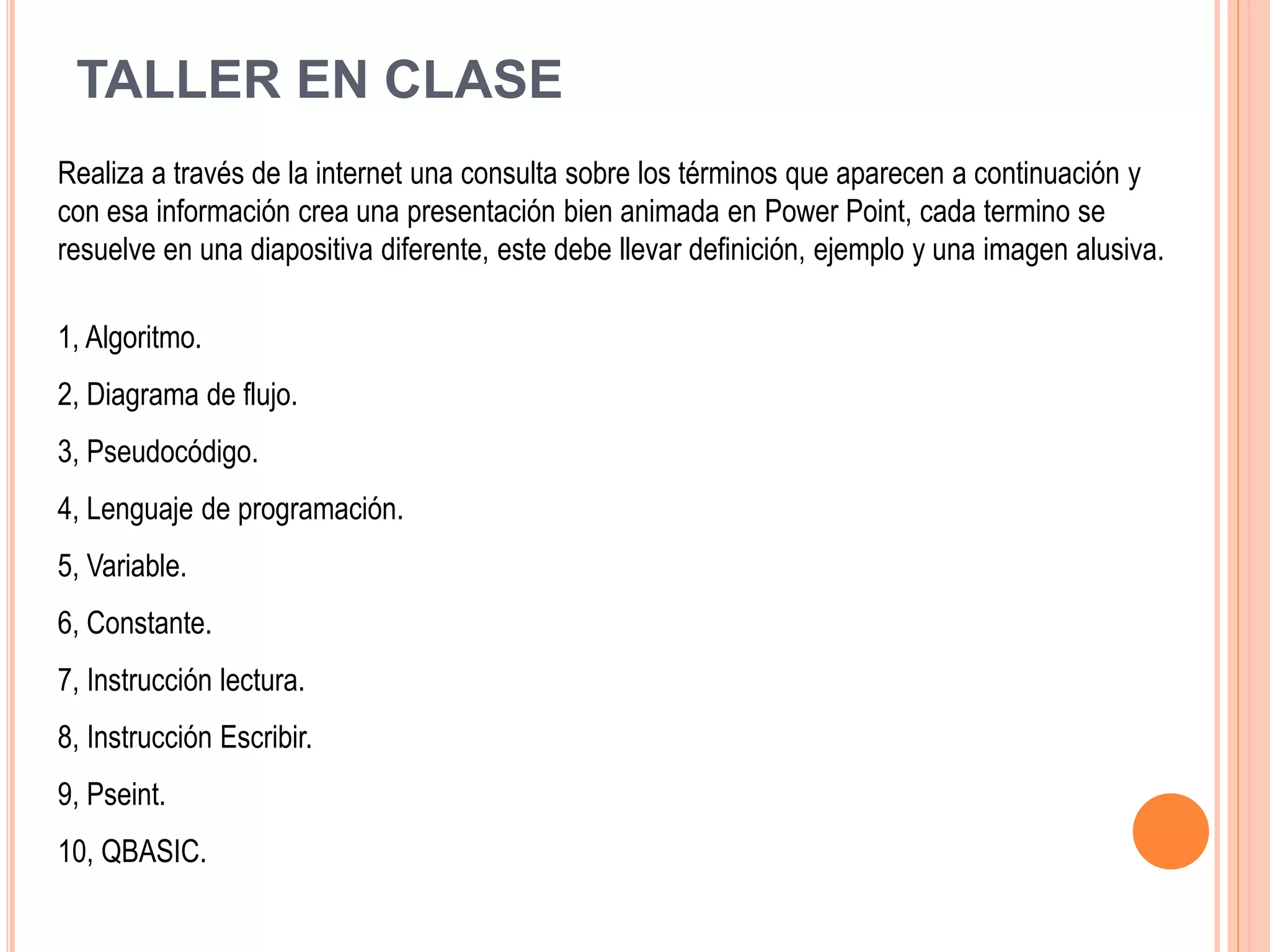 TALLER EN CLASE
Realiza a través de la internet una consulta sobre los términos que aparecen a continuación y
con esa información crea una presentación bien animada en Power Point, cada termino se
resuelve en una diapositiva diferente, este debe llevar definición, ejemplo y una imagen alusiva.
1, Algoritmo.
2, Diagrama de flujo.
3, Pseudocódigo.
4, Lenguaje de programación.
5, Variable.
6, Constante.
7, Instrucción lectura.
8, Instrucción Escribir.
9, Pseint.
10, QBASIC.
 