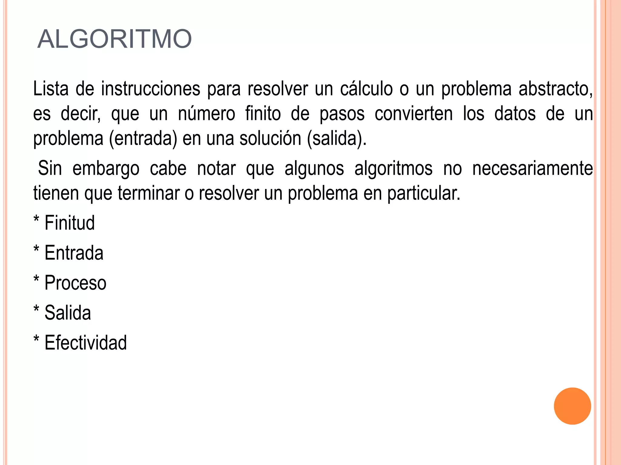ALGORITMO
Lista de instrucciones para resolver un cálculo o un problema abstracto,
es decir, que un número finito de pasos convierten los datos de un
problema (entrada) en una solución (salida).
Sin embargo cabe notar que algunos algoritmos no necesariamente
tienen que terminar o resolver un problema en particular.
* Finitud
* Entrada
* Proceso
* Salida
* Efectividad
 