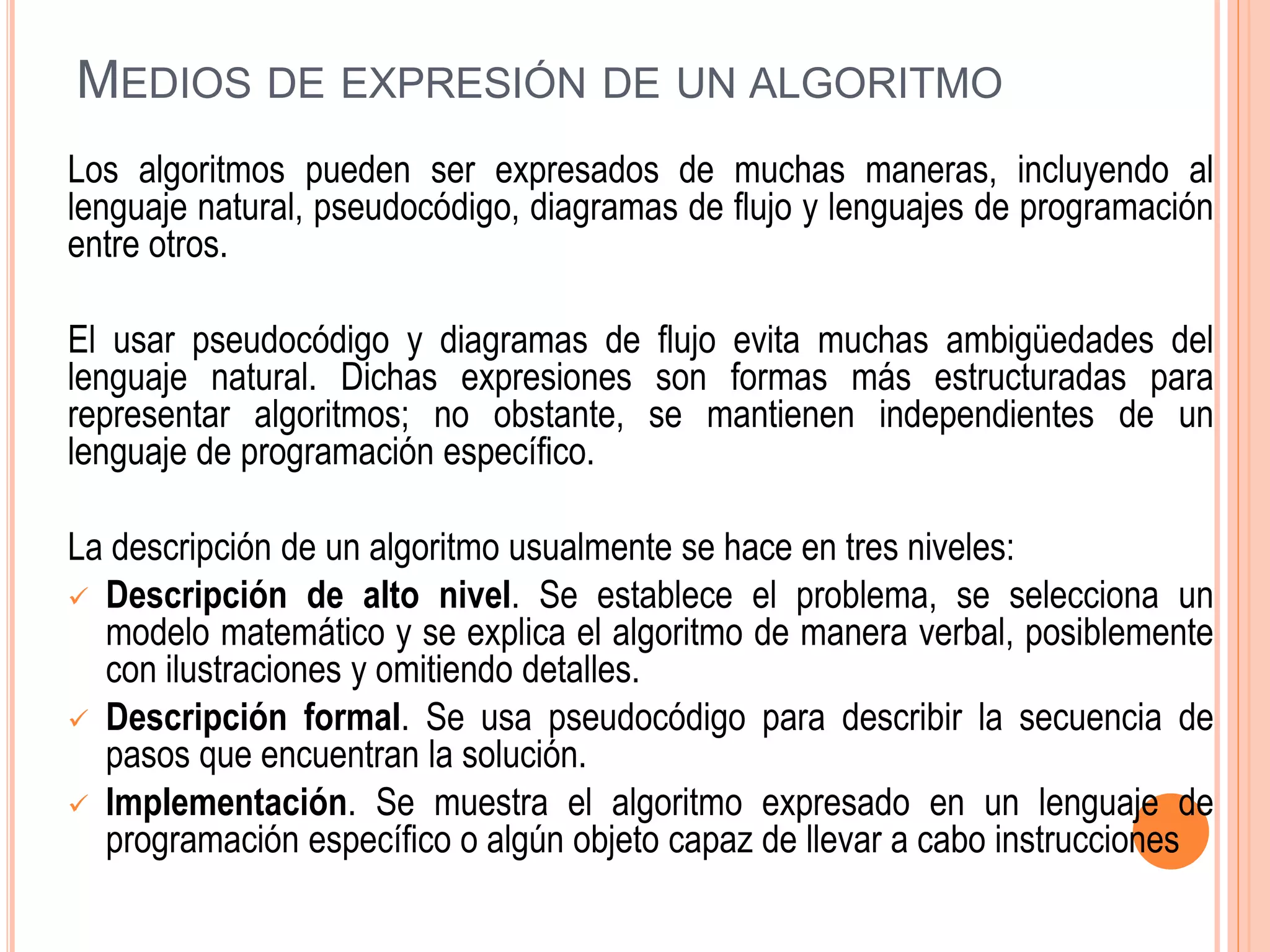 MEDIOS DE EXPRESIÓN DE UN ALGORITMO
Los algoritmos pueden ser expresados de muchas maneras, incluyendo al
lenguaje natural, pseudocódigo, diagramas de flujo y lenguajes de programación
entre otros.
El usar pseudocódigo y diagramas de flujo evita muchas ambigüedades del
lenguaje natural. Dichas expresiones son formas más estructuradas para
representar algoritmos; no obstante, se mantienen independientes de un
lenguaje de programación específico.
La descripción de un algoritmo usualmente se hace en tres niveles:
 Descripción de alto nivel. Se establece el problema, se selecciona un
modelo matemático y se explica el algoritmo de manera verbal, posiblemente
con ilustraciones y omitiendo detalles.
 Descripción formal. Se usa pseudocódigo para describir la secuencia de
pasos que encuentran la solución.
 Implementación. Se muestra el algoritmo expresado en un lenguaje de
programación específico o algún objeto capaz de llevar a cabo instrucciones
 