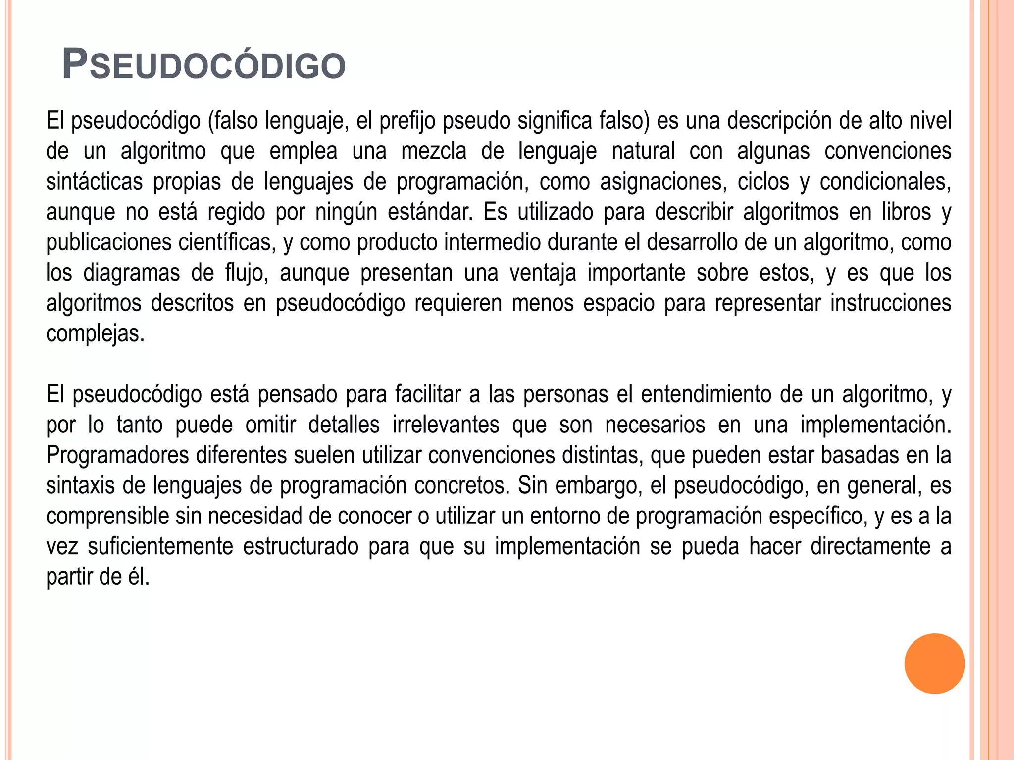 PSEUDOCÓDIGO
El pseudocódigo (falso lenguaje, el prefijo pseudo significa falso) es una descripción de alto nivel
de un algoritmo que emplea una mezcla de lenguaje natural con algunas convenciones
sintácticas propias de lenguajes de programación, como asignaciones, ciclos y condicionales,
aunque no está regido por ningún estándar. Es utilizado para describir algoritmos en libros y
publicaciones científicas, y como producto intermedio durante el desarrollo de un algoritmo, como
los diagramas de flujo, aunque presentan una ventaja importante sobre estos, y es que los
algoritmos descritos en pseudocódigo requieren menos espacio para representar instrucciones
complejas.
El pseudocódigo está pensado para facilitar a las personas el entendimiento de un algoritmo, y
por lo tanto puede omitir detalles irrelevantes que son necesarios en una implementación.
Programadores diferentes suelen utilizar convenciones distintas, que pueden estar basadas en la
sintaxis de lenguajes de programación concretos. Sin embargo, el pseudocódigo, en general, es
comprensible sin necesidad de conocer o utilizar un entorno de programación específico, y es a la
vez suficientemente estructurado para que su implementación se pueda hacer directamente a
partir de él.
 